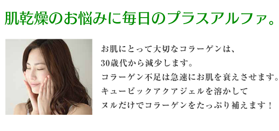 肌乾燥のお悩みに毎日のプラスアルファ。お肌にとって大切なコラーゲンは、30歳代から減少します。コラーゲン不足は急速にお肌を衰えさせます。キュービックアクアジェルを溶かしてヌルだけでコラーゲンをたっぷり補えます！