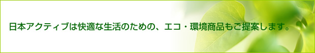 日本アクティブは快適な生活のための、エコ・環境商品もご提案します。
